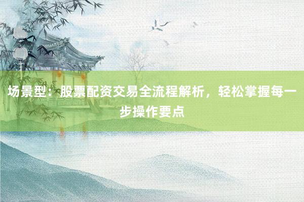 场景型：股票配资交易全流程解析，轻松掌握每一步操作要点