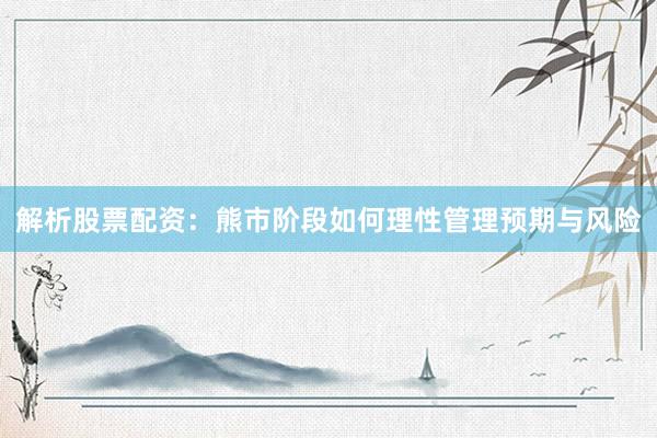 解析股票配资：熊市阶段如何理性管理预期与风险