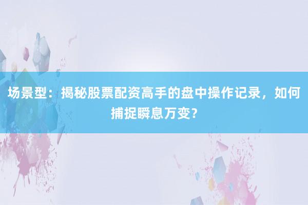 场景型：揭秘股票配资高手的盘中操作记录，如何捕捉瞬息万变？