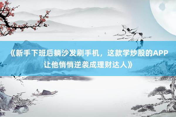 《新手下班后躺沙发刷手机，这款学炒股的APP让他悄悄逆袭成理财达人》