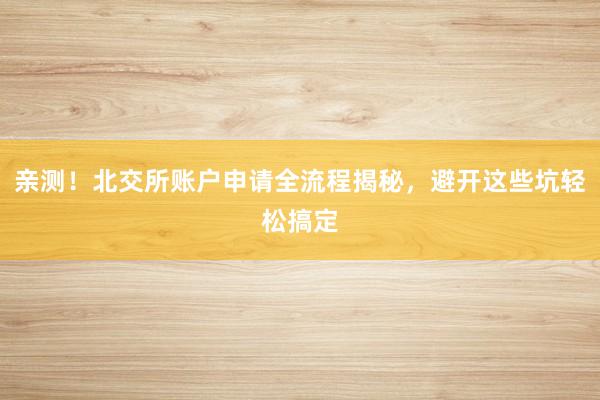 亲测!北交所账户申请全流程揭秘,避开这些坑轻松搞定