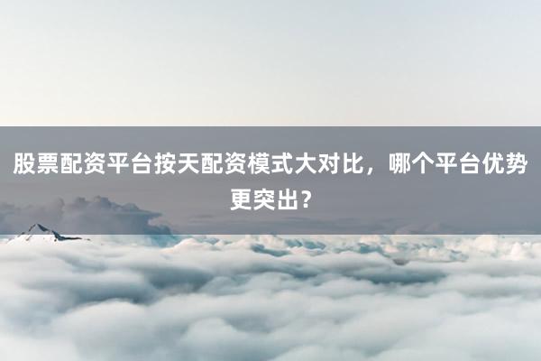 股票配资平台按天配资模式大对比，哪个平台优势更突出？