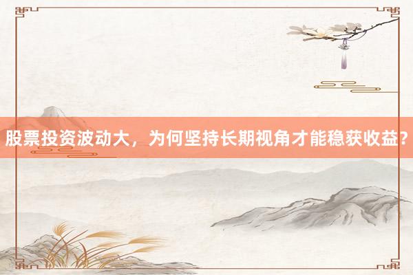 股票投资波动大，为何坚持长期视角才能稳获收益？