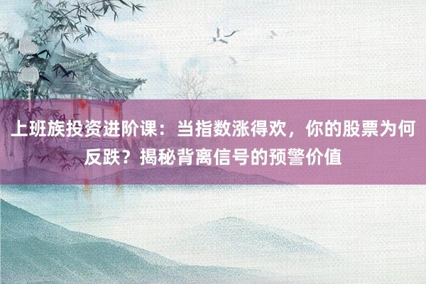 上班族投资进阶课：当指数涨得欢，你的股票为何反跌？揭秘背离信号的预警价值