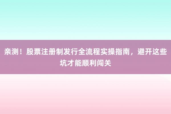 亲测！股票注册制发行全流程实操指南，避开这些坑才能顺利闯关