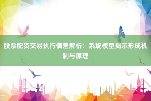 股票配资交易执行偏差解析：系统模型揭示形成机制与原理