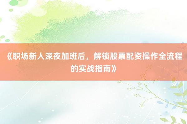 《职场新人深夜加班后，解锁股票配资操作全流程的实战指南》