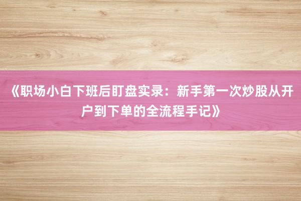 《职场小白下班后盯盘实录:新手第一次炒股从开户到下单的全流程手记》