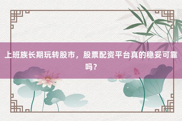 上班族长期玩转股市，股票配资平台真的稳妥可靠吗？