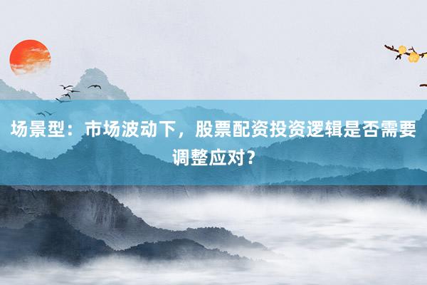 场景型：市场波动下，股票配资投资逻辑是否需要调整应对？