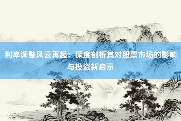 利率调整风云再起:深度剖析其对股票市场的影响与投资新启示