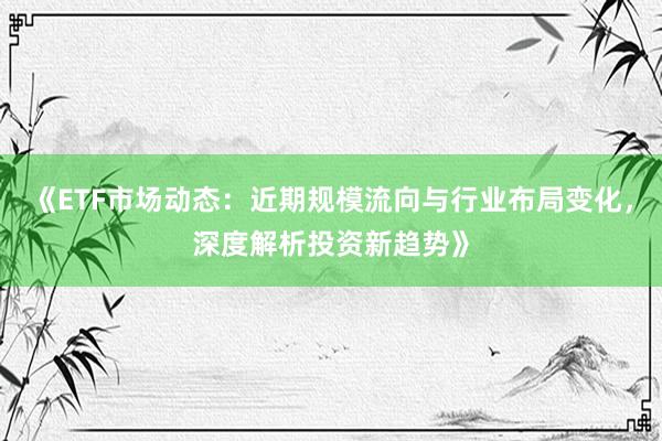 《ETF市场动态：近期规模流向与行业布局变化，深度解析投资新趋势》