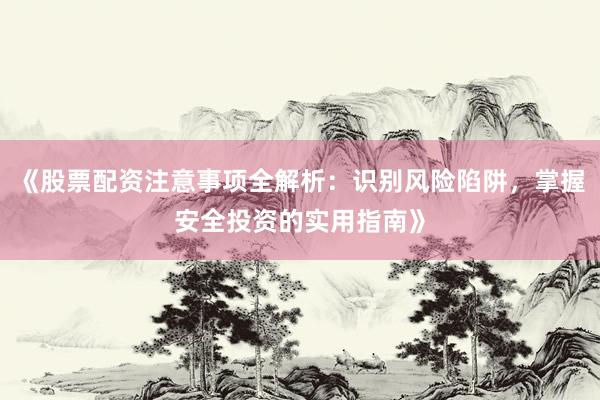 《股票配资注意事项全解析：识别风险陷阱，掌握安全投资的实用指南》