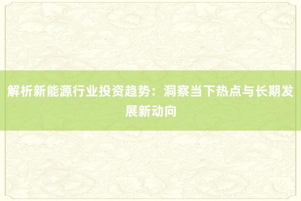 解析新能源行业投资趋势:洞察当下热点与长期发展新动向