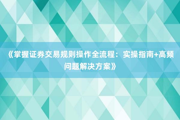 《掌握证券交易规则操作全流程：实操指南+高频问题解决方案》