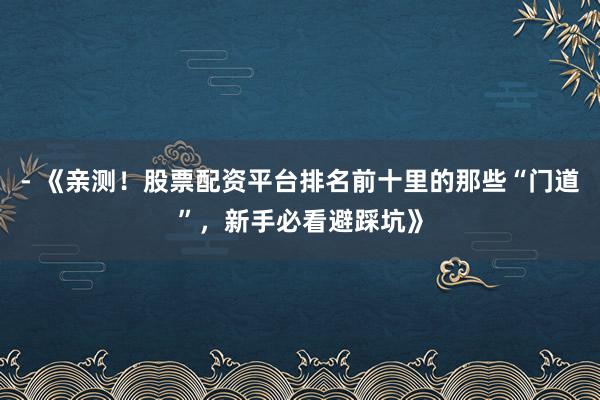 - 《亲测！股票配资平台排名前十里的那些“门道”，新手必看避踩坑》