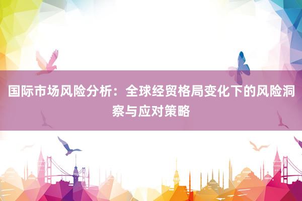 国际市场风险分析：全球经贸格局变化下的风险洞察与应对策略