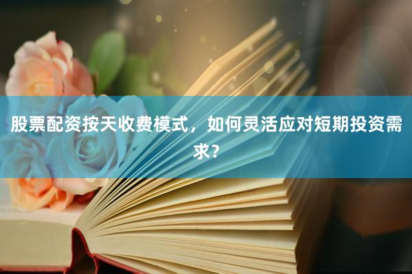 股票配资按天收费模式，如何灵活应对短期投资需求？