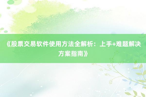 《股票交易软件使用方法全解析：上手+难题解决方案指南》