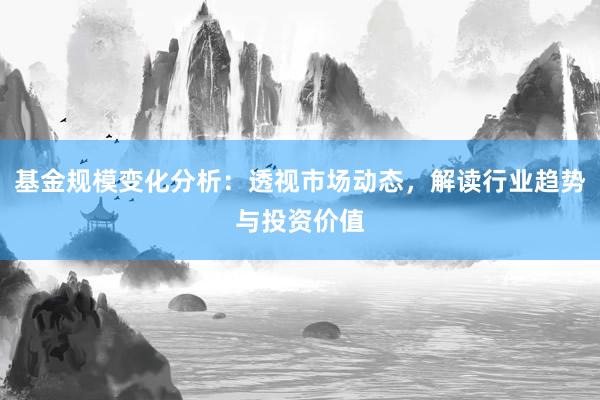 基金规模变化分析：透视市场动态，解读行业趋势与投资价值