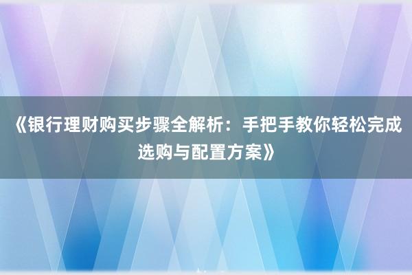 《银行理财购买步骤全解析：手把手教你轻松完成选购与配置方案》