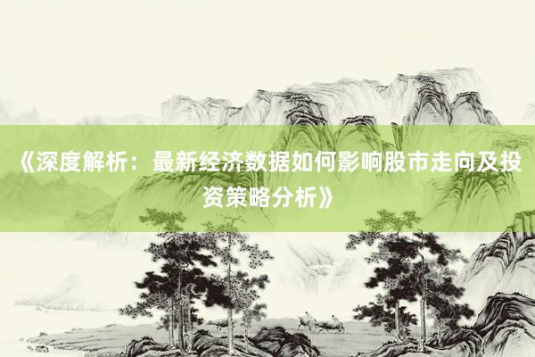 《深度解析：最新经济数据如何影响股市走向及投资策略分析》