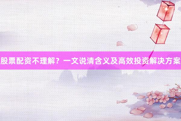 股票配资不理解？一文说清含义及高效投资解决方案