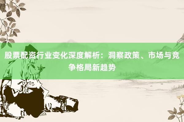 股票配资行业变化深度解析：洞察政策、市场与竞争格局新趋势